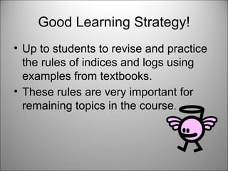 Good Learning Strategy! Up to students to revise and practice the rules of indices and logs using examples from textbooks.  These rules are very important for remaining topics in the course . 