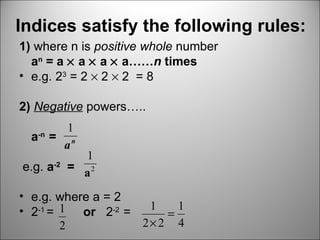 Indices satisfy the following rules:   1)  where n is  positive whole  number a n  = a    a    a    a…… n  times e.g. 2 3  = 2    2    2  = 8 2)  Negative  powers….. a -n  = e.g.  a -2   =  e.g. where a = 2 2 -1  =  or  2 -2  =  