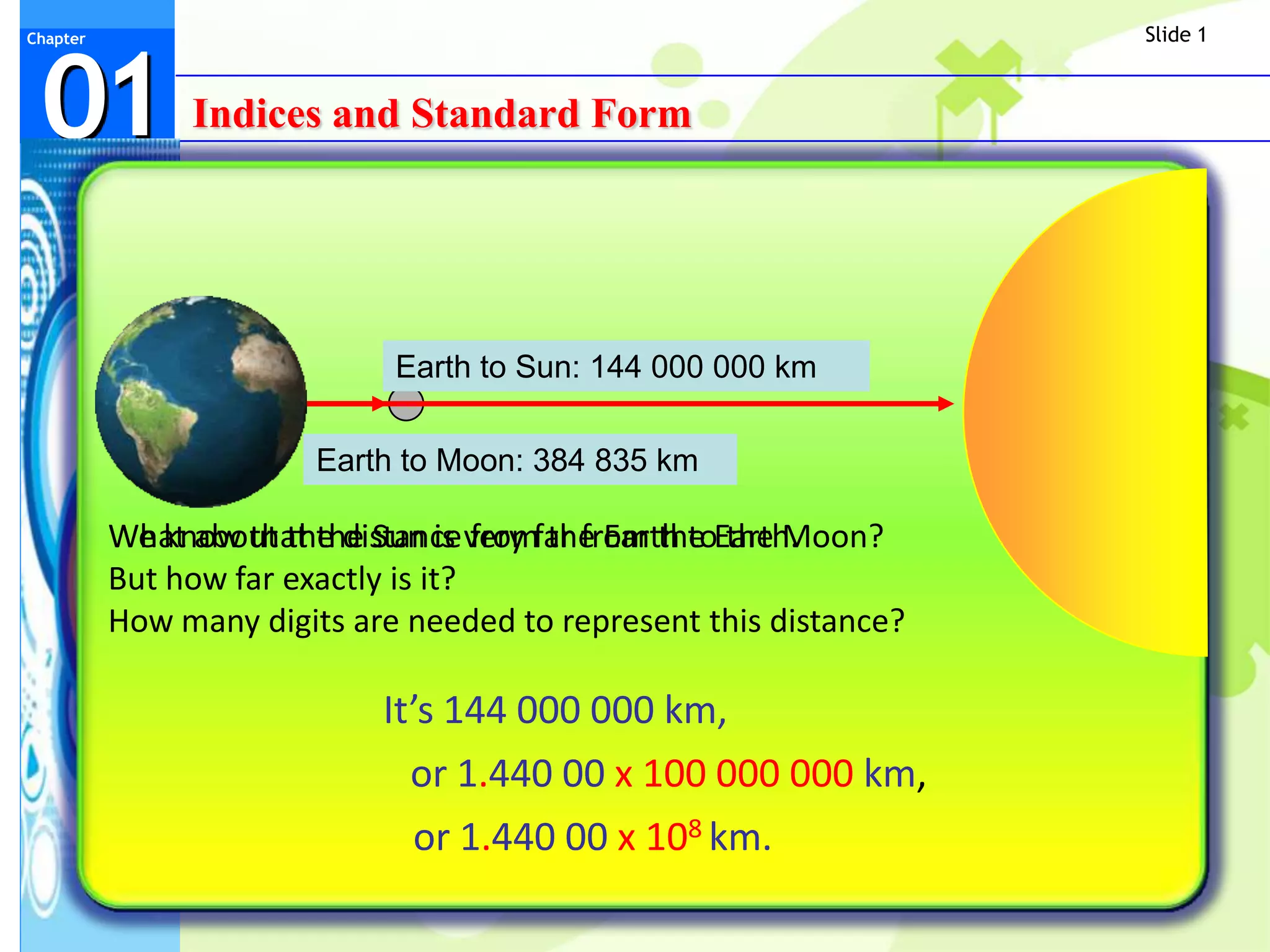Slide 1



 01
Chapter




               Indices and Standard Form




                             Earth to Sun: 144 000 000 km

                        Earth to Moon: 384 835 km

          What about the distance from the Earth to the Moon?
          We know that the Sun is very far from the Earth.
          But how far exactly is it?
          How many digits are needed to represent this distance?

                            It’s 144 000 000 km,
                              or 1.440 00 x 100 000 000 km,
                              or 1.440 00 x 108 km.
 