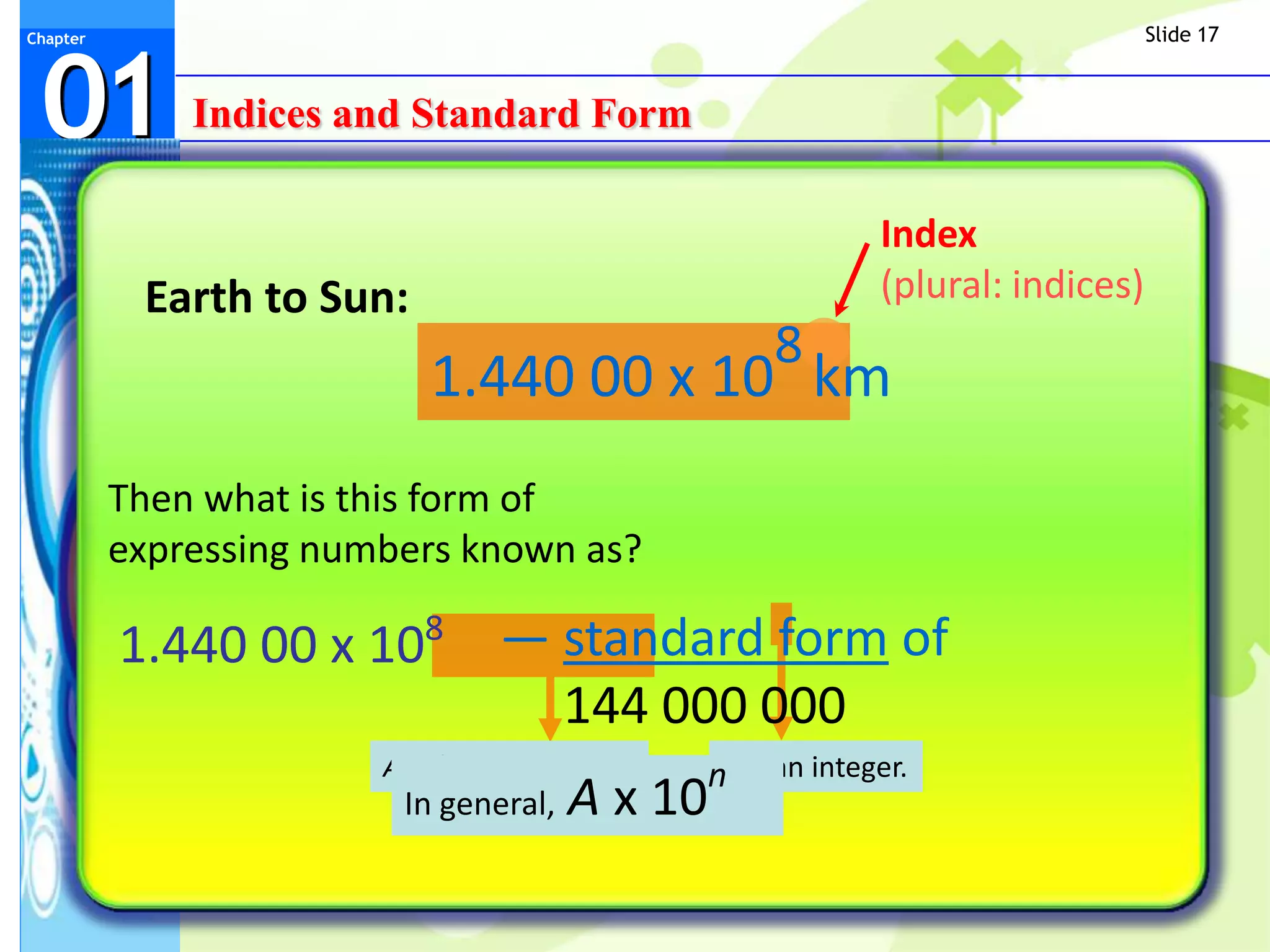 Slide 17



 01
Chapter




              Indices and Standard Form

                                                            Index
           Earth to Sun:                                    (plural: indices)
                                                   8
                           1.440 00 x 10 km
          Then what is this form of
          expressing numbers known as?

          1.440 00 x 108 — standard form of
                           144 000 000
                        A, where 1 ≤ A < 10   nn is an integer.
                         In general,   A x 10
 