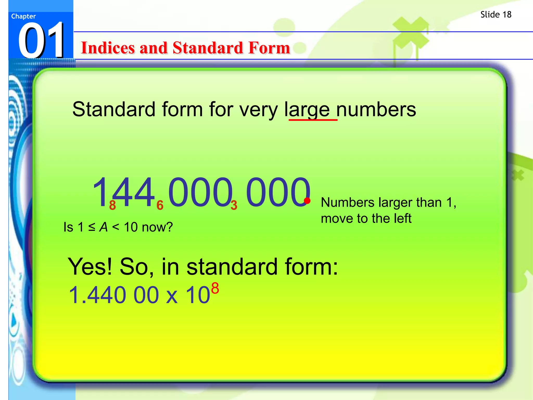 Slide 18



 01
Chapter




            Indices and Standard Form


           Standard form for very large numbers



              144 000 000
                 8       6     3        Numbers larger than 1,
                                        move to the left
          Is 1 ≤ A < 10 now?


          Yes! So, in standard form:
          1.440 00 x 108
 