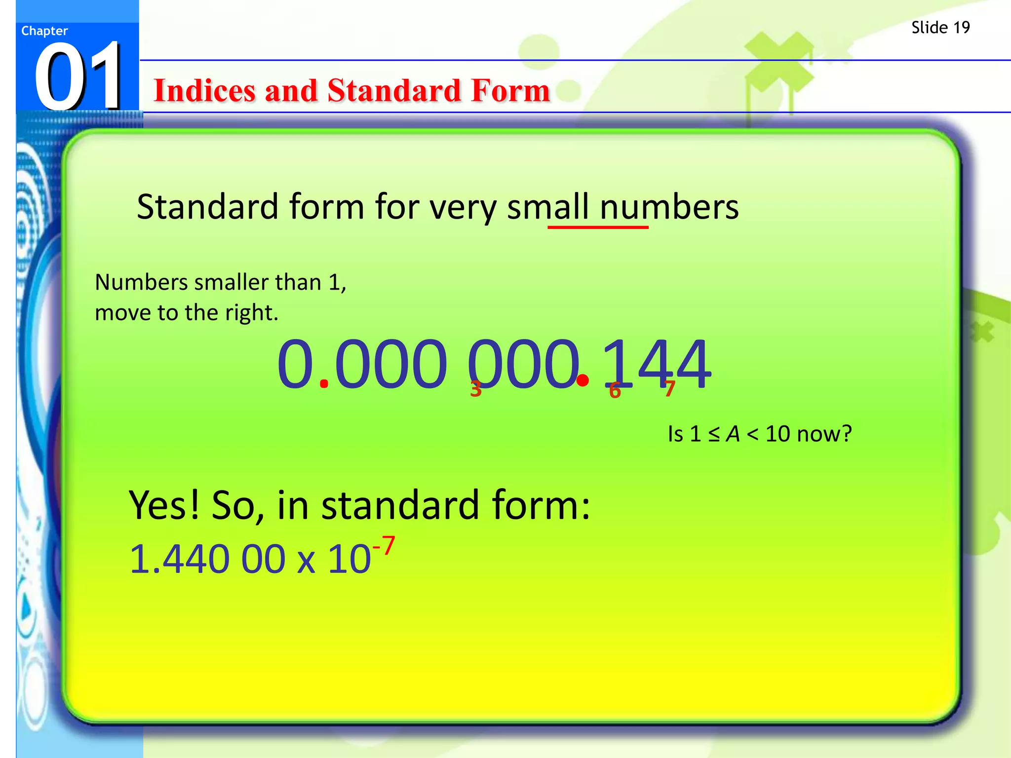 Slide 19



 01
Chapter




               Indices and Standard Form


             Standard form for very small numbers
          Numbers smaller than 1,
          move to the right.

                          0.000 000 144
                                    3      6   7
                                               Is 1 ≤ A < 10 now?


             Yes! So, in standard form:
                            -7
             1.440 00 x 10
 