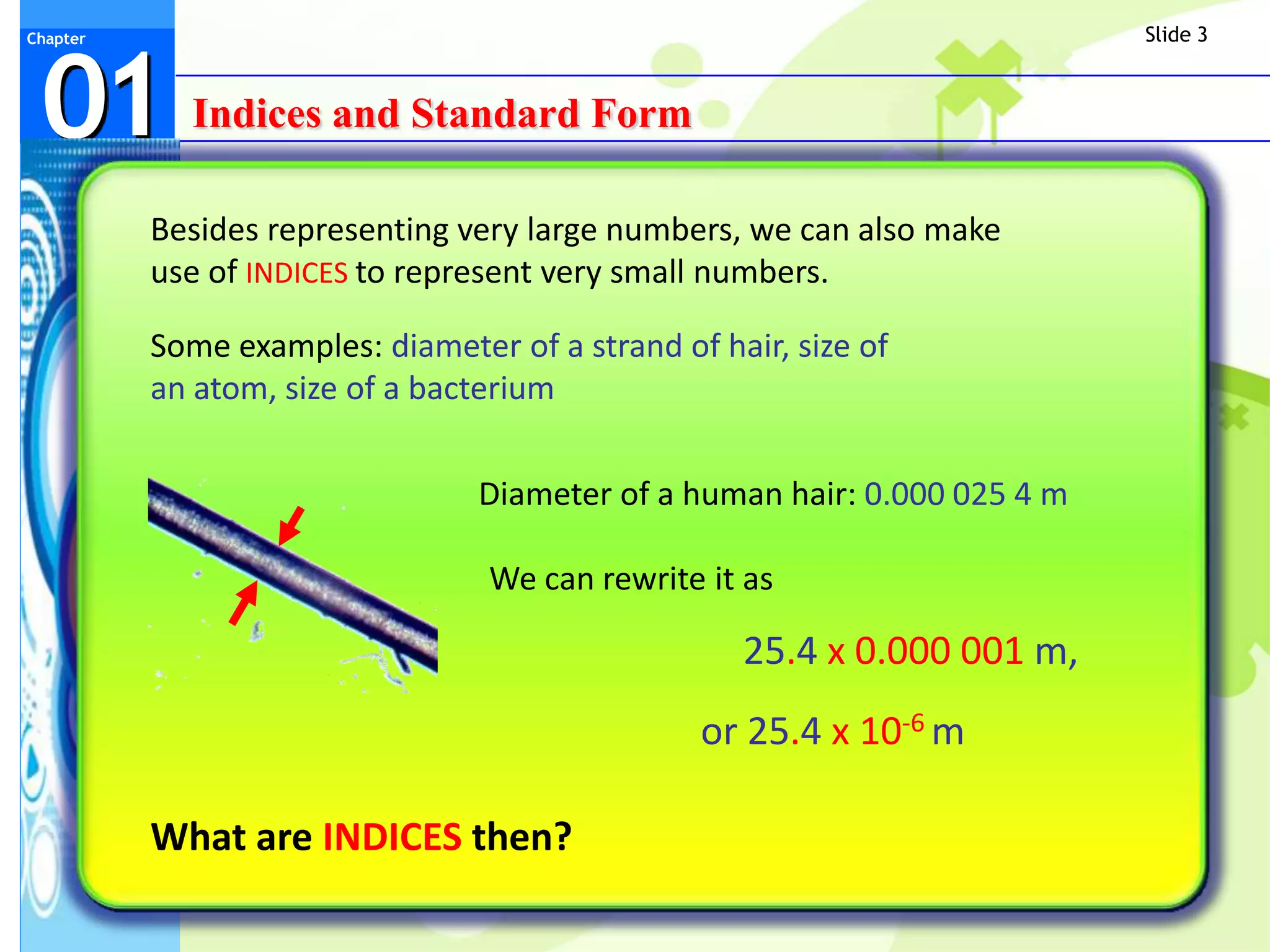 Slide 3



 01
Chapter




            Indices and Standard Form

          Besides representing very large numbers, we can also make
          use of INDICES to represent very small numbers.

          Some examples: diameter of a strand of hair, size of
          an atom, size of a bacterium

                                 Diameter of a human hair: 0.000 025 4 m

                                 We can rewrite it as

                                                   25.4 x 0.000 001 m,
                                                or 25.4 x 10-6 m

          What are INDICES then?
 