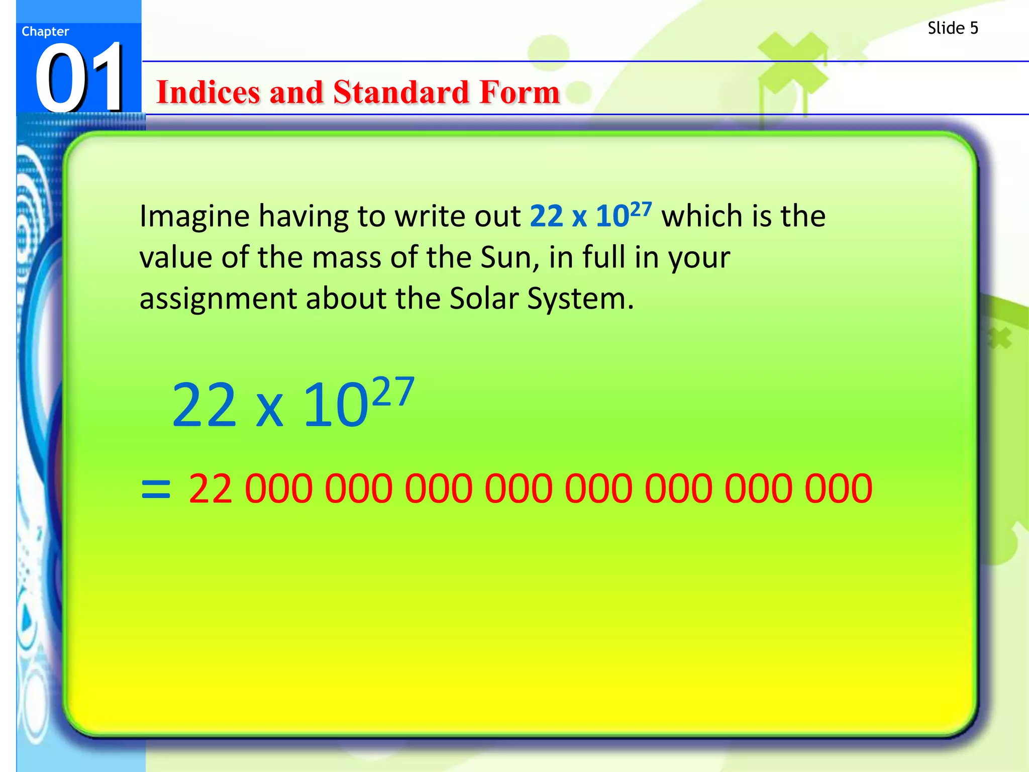 Slide 5



 01
Chapter




           Indices and Standard Form


          Imagine having to write out 22 x 1027 which is the
          value of the mass of the Sun, in full in your
          assignment about the Solar System.


           22 x      10 27

          = 22 000 000 000 000 000 000 000 000
 