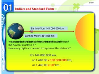 Slide 1



 01
Chapter




               Indices and Standard Form




                             Earth to Sun: 144 000 000 km

                        Earth to Moon: 384 835 km

          What about the distance from the Earth to the Moon?
          We know that the Sun is very far from the Earth.
          But how far exactly is it?
          How many digits are needed to represent this distance?

                            It’s 144 000 000 km,
                              or 1.440 00 x 100 000 000 km,
                              or 1.440 00 x 108 km.
 