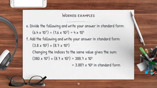 Worked examples
e. Divide the following and write your answer in standard form:
(6.4 x 107) ÷ (1.6 x 103) = 4 x 104
f. Add the following and write your answer in standard form:
(3.8 x 106) + (8.7 x 104)
Changing the indices to the same value gives the sum:
(380 x 104) + (8.7 x 104) = 388.7 x 104
= 3.887 x 106 in standard form
10
 