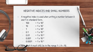 NEGATIVE INDICES AND SMALL NUMBERS
> A negative index is used when writing a number between 0
and 1 in standard form.
- 100 = 1 x 102
- 10 = 1 x 101
- 1 = 1 x 100
- 0.1 = 1 x 10-1
- 0.01 = 1 x 10-2
- 0.001 = 1 x 10-3
- 0.0001 = 1 x 10-4
- Note that A must still lie in the range 1 ≤ A < 10.
12
 