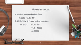 Worked examples
a. Write 0.0032 in standard form.
0.0032 = 3.2 x 10-3
b. Write 1.8 x 10-4 as an ordinary number.
1.8 x 10-4 = 1.8 ÷ 104
= 1.8 ÷ 10000
= 0.00018
13
 