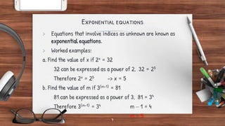 Exponential equations
> Equations that involve indices as unknown are known as
exponential equations.
> Worked examples:
a. Find the value of x if 2x = 32
32 can be expressed as a power of 2, 32 = 25
Therefore 2x = 25 -> x = 5
b. Find the value of m if 3(m-1) = 81
81 can be expressed as a power of 3, 81 = 34
Therefore 3(m-1) = 34 m – 1 = 4
m = 5
7
 