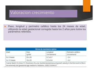 Valoracion crecimiento
 Peso, longitud y perímetro cefálico hasta los 24 meses de edad,
utilizando la edad gestacional corregida hasta los 2 años para todos los
parámetros referidos.
 