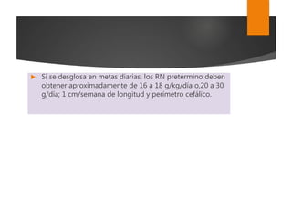  Si se desglosa en metas diarias, los RN pretérmino deben
obtener aproximadamente de 16 a 18 g/kg/día o,20 a 30
g/día; 1 cm/semana de longitud y perímetro cefálico.
 