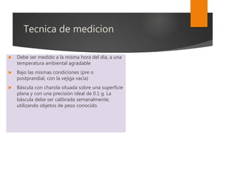 Tecnica de medicion
 Debe ser medido a la misma hora del día, a una
temperatura ambiental agradable
 Bajo las mismas condiciones (pre o
postprandial, con la vejiga vacía)
 Báscula con charola situada sobre una superficie
plana y con una precisión ideal de 0.1 g. La
báscula debe ser calibrada semanalmente,
utilizando objetos de peso conocido.
 