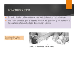 LONGITUD SUPINA
 Es un indicador del tamaño corporal y de la longitud de los huesos
 No se ve alterado por el estado hídrico del paciente y los cambios a
largo plazo reflejan el estado de nutrición crónico
Prematuros (0.8-1.1 cm)
Termino: (0.69-0.75 cm)
 