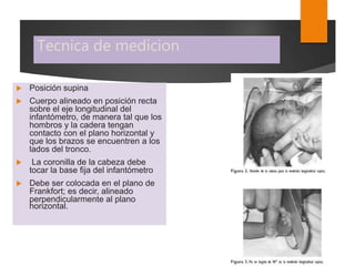 Tecnica de medicion
 Posición supina
 Cuerpo alineado en posición recta
sobre el eje longitudinal del
infantómetro, de manera tal que los
hombros y la cadera tengan
contacto con el plano horizontal y
que los brazos se encuentren a los
lados del tronco.
 La coronilla de la cabeza debe
tocar la base fija del infantómetro
 Debe ser colocada en el plano de
Frankfort; es decir, alineado
perpendicularmente al plano
horizontal.
 