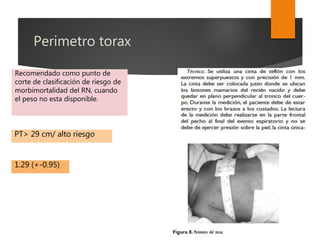 Perimetro torax
Recomendado como punto de
corte de clasificación de riesgo de
morbimortalidad del RN, cuando
el peso no esta disponible.
PT> 29 cm/ alto riesgo
1.29 (+-0.95)
 