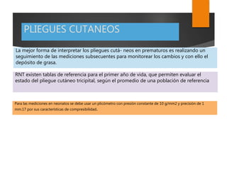 PLIEGUES CUTANEOS
La mejor forma de interpretar los pliegues cutá- neos en prematuros es realizando un
seguimiento de las mediciones subsecuentes para monitorear los cambios y con ello el
depósito de grasa.
RNT existen tablas de referencia para el primer año de vida, que permiten evaluar el
estado del pliegue cutáneo tricipital, según el promedio de una población de referencia
Para las mediciones en neonatos se debe usar un plicómetro con presión constante de 10 g/mm2 y precisión de 1
mm.17 por sus características de compresibilidad.
 