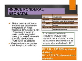 •INDICE PONDERAL
NEONATAL
 El IPN permite valorar la
armonía del crecimiento
intrauterino en niños
nacidos a término (37 a 42)
. Relaciona el peso al
nacer con la longitud al
nacer y se lo conoce como
el índice ponderal de
ROHRER y se cálcula:
 IP=peso al nacer en gramos
x100 Longitud al nacer cm3
RANGOS VALORACIÓN
Menos de
2.32
Crecimiento intrauterino con IP bajo
identifica RCIU. Niños delgados
2.32 hasta
2.85
Crecimiento intrauterino con IP
normal.
Mayor de 2.85 Crecimiento intrauterino con IP alto.
Niños macrosómicos
El retardo del crecimiento
intrauterino (RCIU) puede
evaluarse desde el punto de vista
estrictamente antropométrico, de
acuerdo a los resultados del IPE
IPE: 2,32 – 2,85 RCIU armónico
simétrico
IPE: < 2,32 RCIU disarmónico o
asimétrico
 