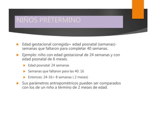 NIÑOS PRÉTERMINO
 Edad gestacional corregida= edad posnatal (semanas)-
semanas que faltaron para completar 40 semanas.
 Ejemplo: niño con edad gestacional de 24 semanas y con
edad posnatal de 6 meses.
 Edad posnatal: 24 semanas
 Semanas que faltaron para las 40: 16
 Entonces: 24-16= 8 semanas ( 2 meses)
 Sus parámetros antropométricos pueden ser comparados
con los de un niño a término de 2 meses de edad.
 