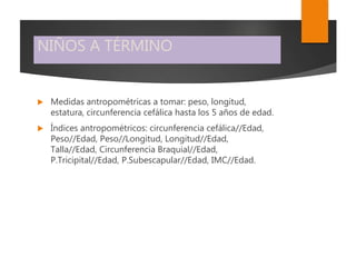 NIÑOS A TÉRMINO
 Medidas antropométricas a tomar: peso, longitud,
estatura, circunferencia cefálica hasta los 5 años de edad.
 Índices antropométricos: circunferencia cefálica//Edad,
Peso//Edad, Peso//Longitud, Longitud//Edad,
Talla//Edad, Circunferencia Braquial//Edad,
P.Tricipital//Edad, P.Subescapular//Edad, IMC//Edad.
 