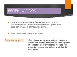 RECIEN NACIDOS
•Cambios de temperatura, estrés, intolerancia
alimentaria, pérdida insensible de agua, agentes
infecciosos y las intervenciones médicas que
aumentan el gasto energético y la pérdida de
nutrimentos
 La Academia Americana de Pediatría recomienda en la
actualidad que el crecimiento del recién nacido pretérmino
debe aproximarse al del neonato a término.
 Medio intrauterino difiere extrauterino
Factores de riesgo
 