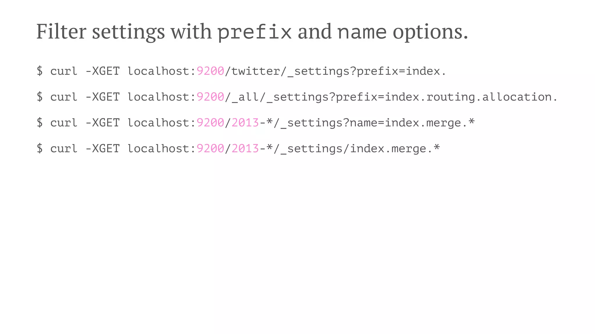 Filter settings with prefix and name options.
$ curl -XGET localhost:9200/twitter/_settings?prefix=index.
$ curl -XGET localhost:9200/_all/_settings?prefix=index.routing.allocation.
$ curl -XGET localhost:9200/2013-*/_settings?name=index.merge.*
$ curl -XGET localhost:9200/2013-*/_settings/index.merge.*
 