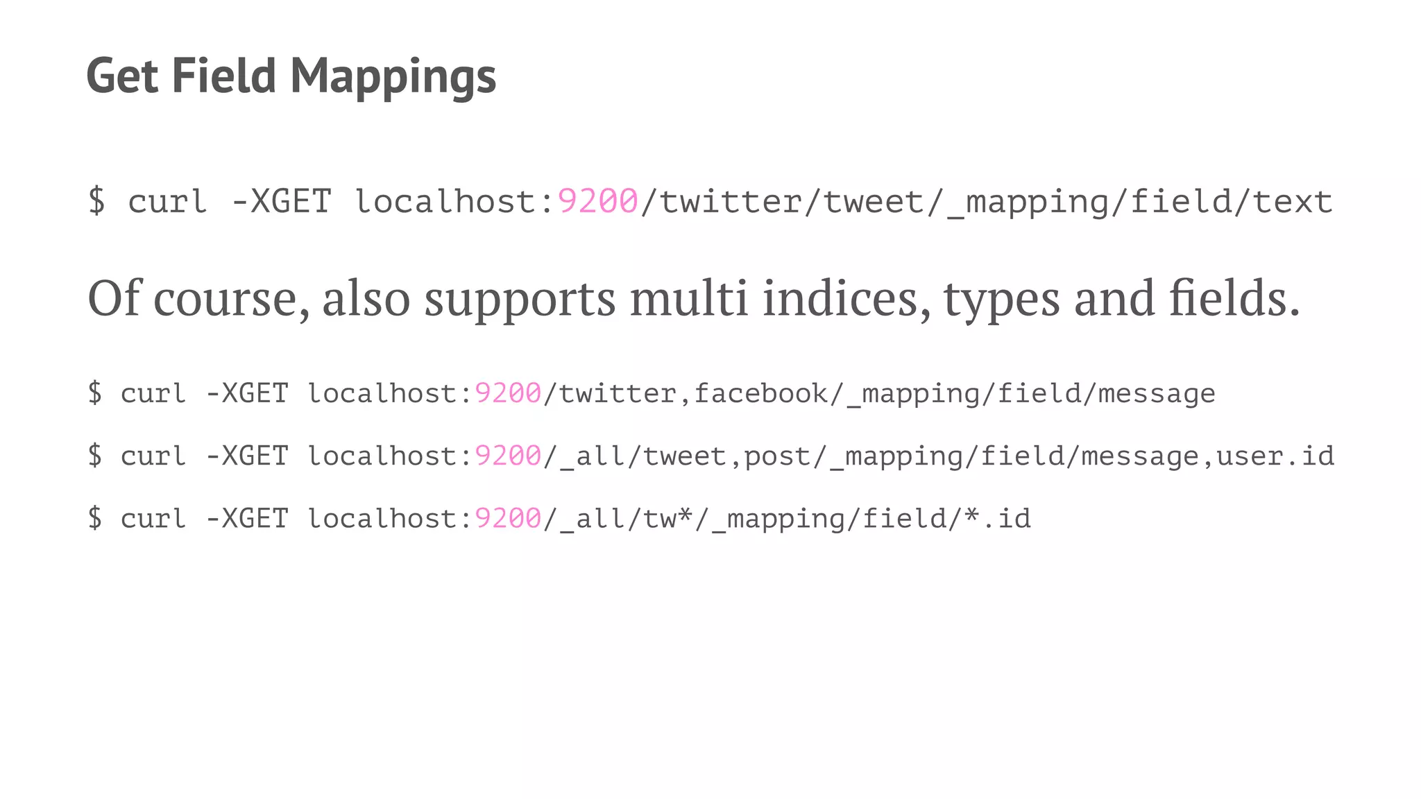 Get Field Mappings
$ curl -XGET localhost:9200/twitter/tweet/_mapping/field/text
Of course, also supports multi indices, types and ﬁelds.
$ curl -XGET localhost:9200/twitter,facebook/_mapping/field/message
$ curl -XGET localhost:9200/_all/tweet,post/_mapping/field/message,user.id
$ curl -XGET localhost:9200/_all/tw*/_mapping/field/*.id
 