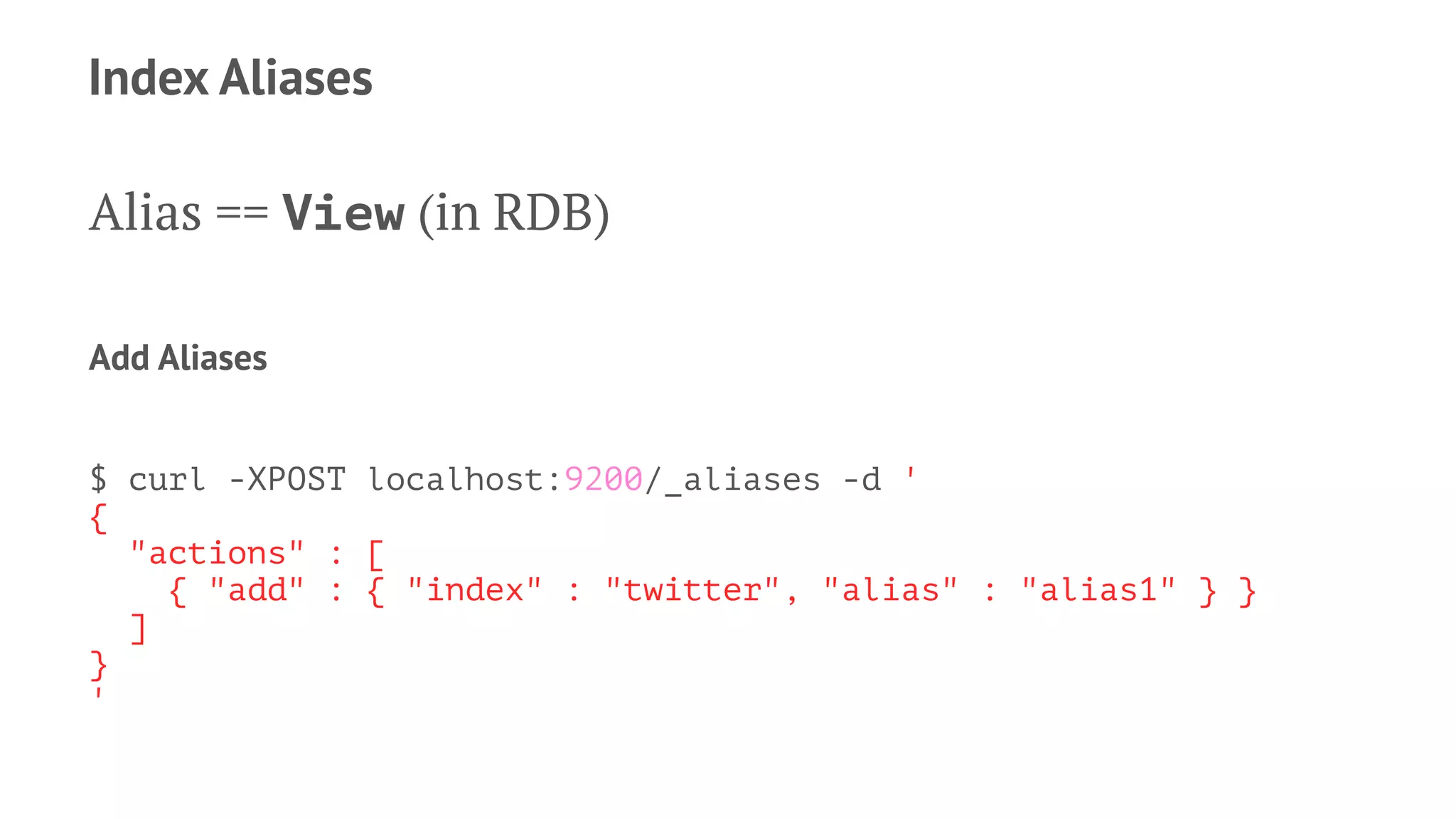 Index Aliases
Alias == View (in RDB)
Add Aliases
$ curl -XPOST localhost:9200/_aliases -d '
{
"actions" : [
{ "add" : { "index" : "twitter", "alias" : "alias1" } }
]
}
'
 