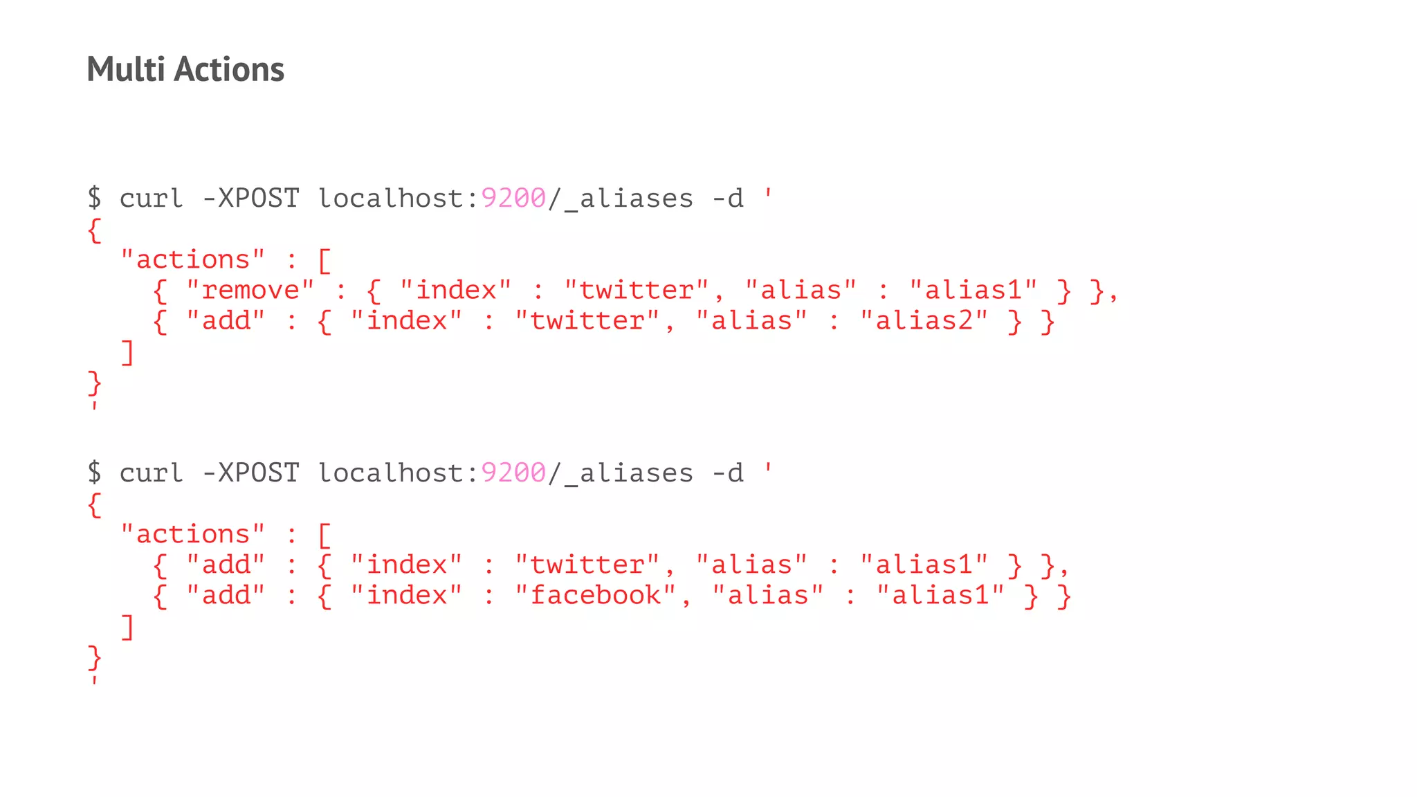 Multi Actions
$ curl -XPOST localhost:9200/_aliases -d '
{
"actions" : [
{ "remove" : { "index" : "twitter", "alias" : "alias1" } },
{ "add" : { "index" : "twitter", "alias" : "alias2" } }
]
}
'
$ curl -XPOST localhost:9200/_aliases -d '
{
"actions" : [
{ "add" : { "index" : "twitter", "alias" : "alias1" } },
{ "add" : { "index" : "facebook", "alias" : "alias1" } }
]
}
'
 
