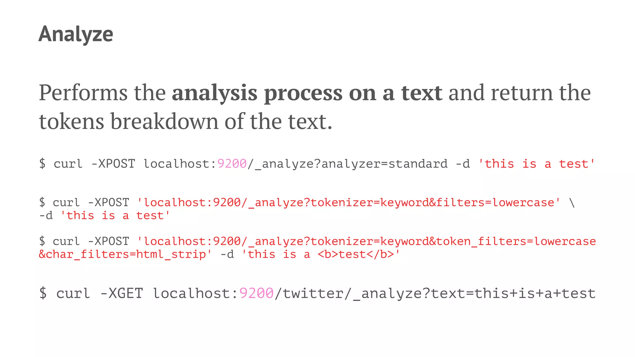 Analyze
Performs the analysis process on a text and return the
tokens breakdown of the text.
$ curl -XPOST localhost:9200/_analyze?analyzer=standard -d 'this is a test'
$ curl -XPOST 'localhost:9200/_analyze?tokenizer=keyword&filters=lowercase' 
-d 'this is a test'
$ curl -XPOST 'localhost:9200/_analyze?tokenizer=keyword&token_filters=lowercase
&char_filters=html_strip' -d 'this is a <b>test</b>'
$ curl -XGET localhost:9200/twitter/_analyze?text=this+is+a+test
 