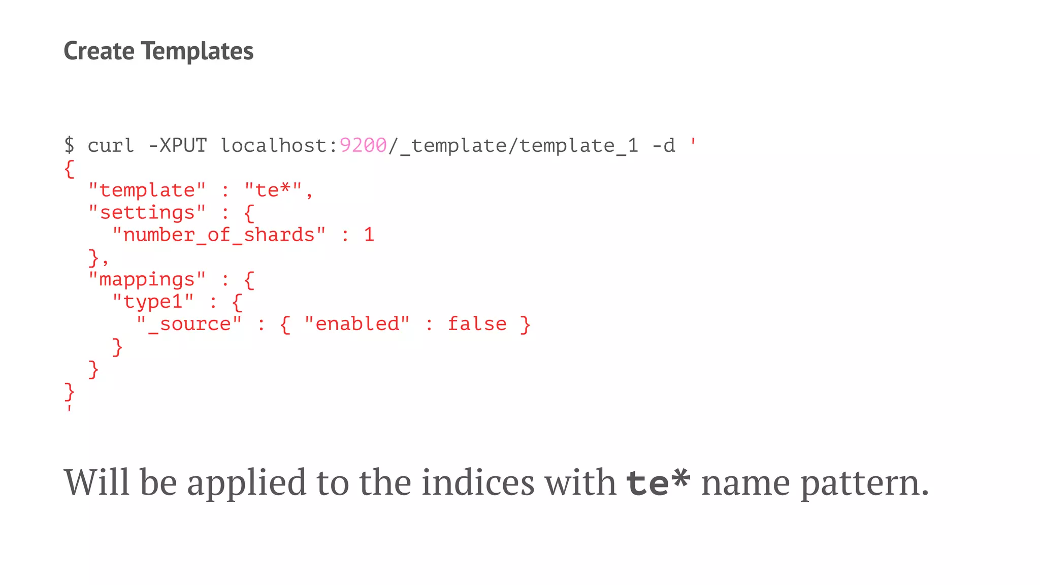 Create Templates
$ curl -XPUT localhost:9200/_template/template_1 -d '
{
"template" : "te*",
"settings" : {
"number_of_shards" : 1
},
"mappings" : {
"type1" : {
"_source" : { "enabled" : false }
}
}
}
'
Will be applied to the indices with te* name pattern.
 