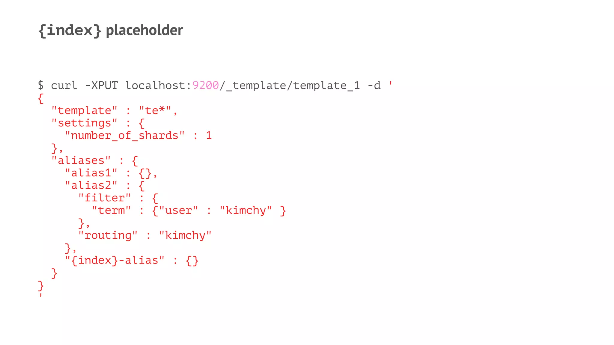 {index} placeholder
$ curl -XPUT localhost:9200/_template/template_1 -d '
{
"template" : "te*",
"settings" : {
"number_of_shards" : 1
},
"aliases" : {
"alias1" : {},
"alias2" : {
"filter" : {
"term" : {"user" : "kimchy" }
},
"routing" : "kimchy"
},
"{index}-alias" : {}
}
}
'
 