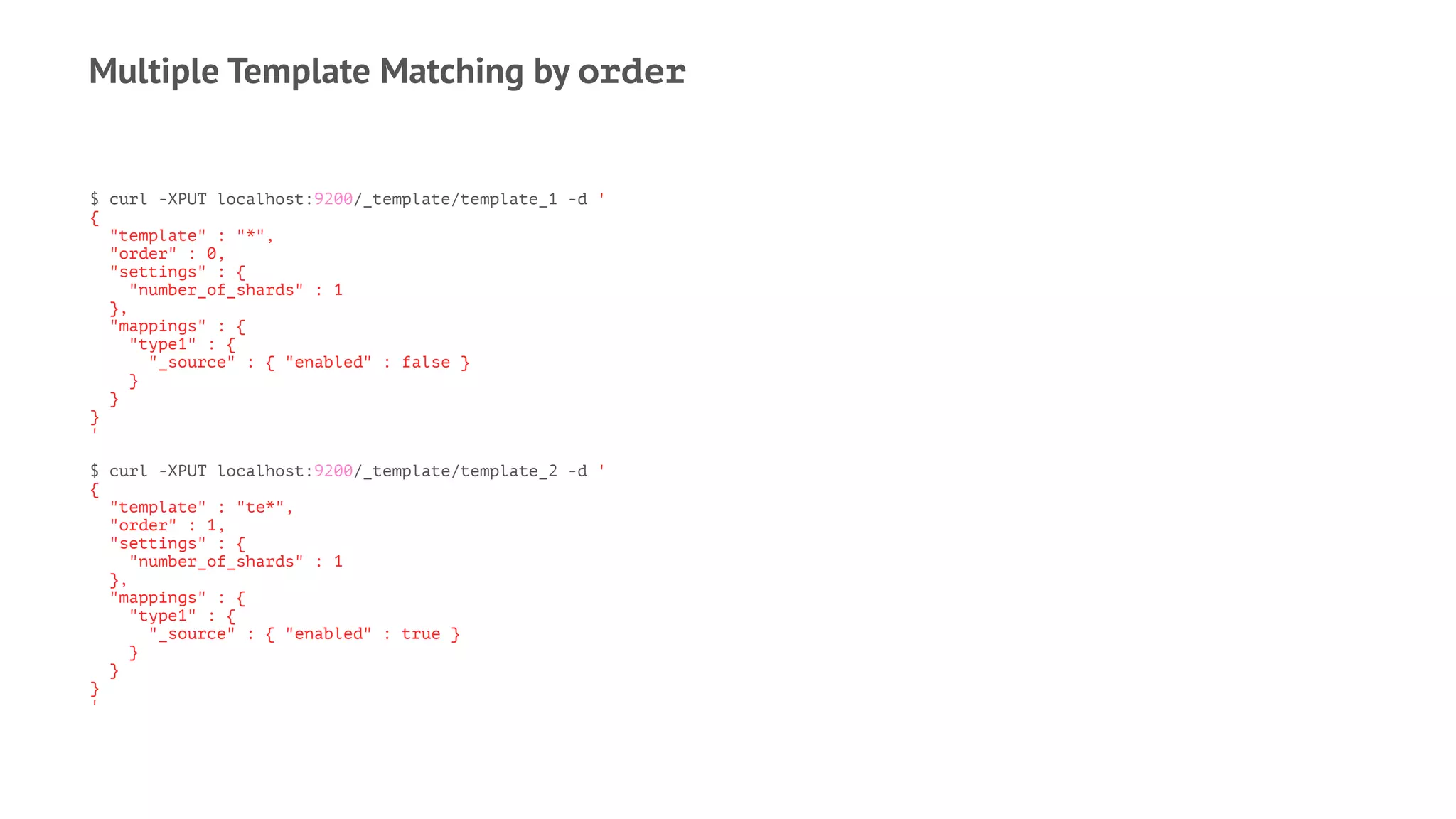 Multiple Template Matching by order
$ curl -XPUT localhost:9200/_template/template_1 -d '
{
"template" : "*",
"order" : 0,
"settings" : {
"number_of_shards" : 1
},
"mappings" : {
"type1" : {
"_source" : { "enabled" : false }
}
}
}
'
$ curl -XPUT localhost:9200/_template/template_2 -d '
{
"template" : "te*",
"order" : 1,
"settings" : {
"number_of_shards" : 1
},
"mappings" : {
"type1" : {
"_source" : { "enabled" : true }
}
}
}
'
 