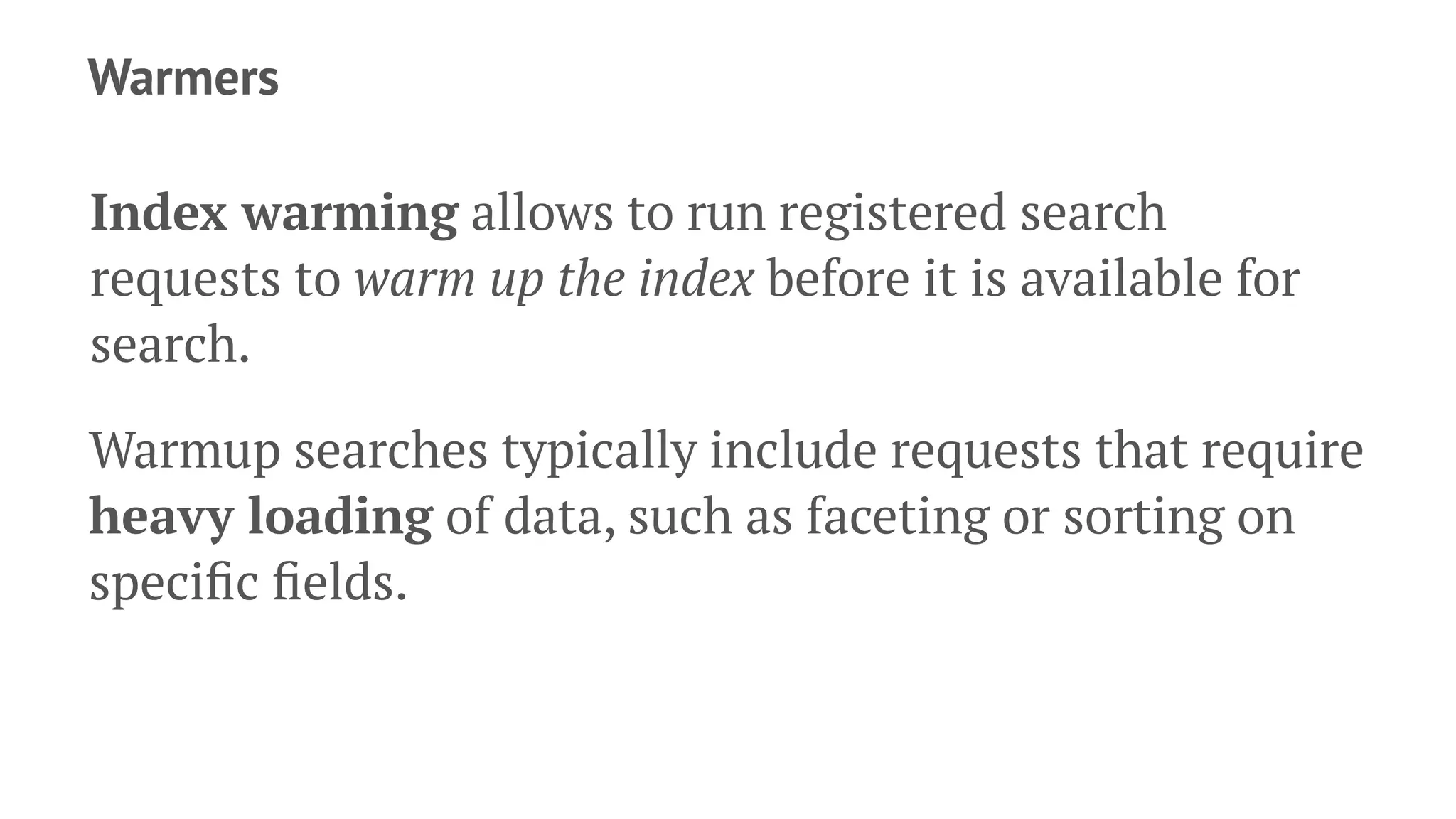 Warmers
Index warming allows to run registered search
requests to warm up the index before it is available for
search.
Warmup searches typically include requests that require
heavy loading of data, such as faceting or sorting on
speciﬁc ﬁelds.
 