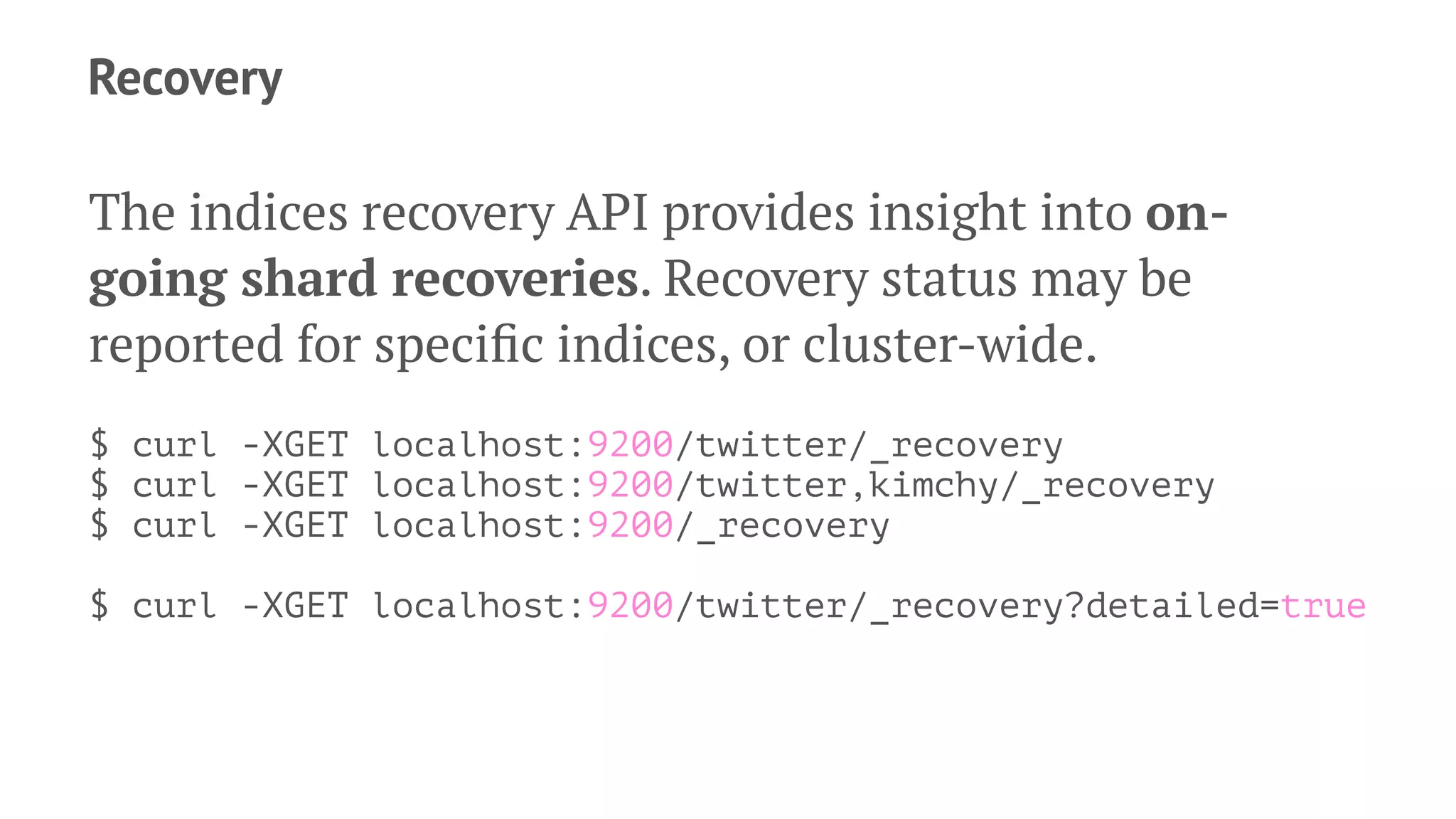 Recovery
The indices recovery API provides insight into on-
going shard recoveries. Recovery status may be
reported for speciﬁc indices, or cluster-wide.
$ curl -XGET localhost:9200/twitter/_recovery
$ curl -XGET localhost:9200/twitter,kimchy/_recovery
$ curl -XGET localhost:9200/_recovery
$ curl -XGET localhost:9200/twitter/_recovery?detailed=true
 