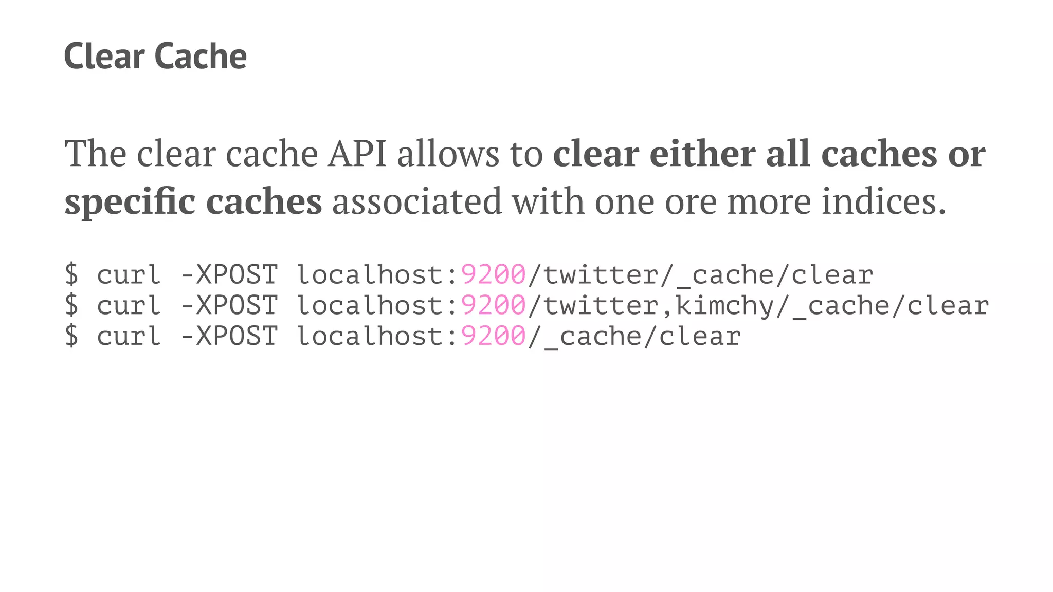 Clear Cache
The clear cache API allows to clear either all caches or
speciﬁc caches associated with one ore more indices.
$ curl -XPOST localhost:9200/twitter/_cache/clear
$ curl -XPOST localhost:9200/twitter,kimchy/_cache/clear
$ curl -XPOST localhost:9200/_cache/clear
 
