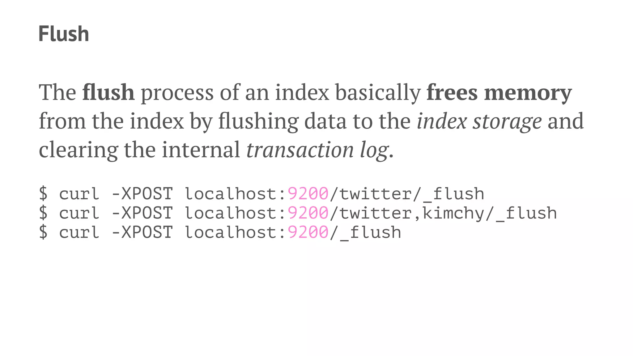 Flush
The ﬂush process of an index basically frees memory
from the index by ﬂushing data to the index storage and
clearing the internal transaction log.
$ curl -XPOST localhost:9200/twitter/_flush
$ curl -XPOST localhost:9200/twitter,kimchy/_flush
$ curl -XPOST localhost:9200/_flush
 
