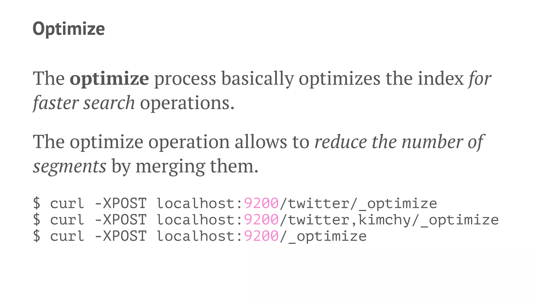 Optimize
The optimize process basically optimizes the index for
faster search operations.
The optimize operation allows to reduce the number of
segments by merging them.
$ curl -XPOST localhost:9200/twitter/_optimize
$ curl -XPOST localhost:9200/twitter,kimchy/_optimize
$ curl -XPOST localhost:9200/_optimize
 