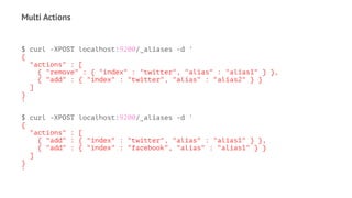 Multi Actions
$ curl -XPOST localhost:9200/_aliases -d '
{
"actions" : [
{ "remove" : { "index" : "twitter", "alias" : "alias1" } },
{ "add" : { "index" : "twitter", "alias" : "alias2" } }
]
}
'
$ curl -XPOST localhost:9200/_aliases -d '
{
"actions" : [
{ "add" : { "index" : "twitter", "alias" : "alias1" } },
{ "add" : { "index" : "facebook", "alias" : "alias1" } }
]
}
'
 