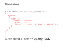 Filtered Aliases
$ curl -XPOST localhost:9200/_aliases -d '
{
"actions" : [
{
"add" : {
"index" : "twitter",
"alias" : "alias2",
"filter" : { "term" : { "user" : "kimchy" } }
}
}
]
}
'
More about Filters => Query DSL
 