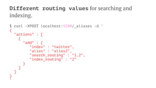 Different routing values for searching and
indexing.
$ curl -XPOST localhost:9200/_aliases -d '
{
"actions" : [
{
"add" : {
"index" : "twitter",
"alias" : "alias2",
"search_routing" : "1,2",
"index_routing" : "2"
}
}
]
}
'
 