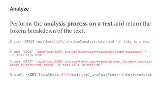 Analyze
Performs the analysis process on a text and return the
tokens breakdown of the text.
$ curl -XPOST localhost:9200/_analyze?analyzer=standard -d 'this is a test'
$ curl -XPOST 'localhost:9200/_analyze?tokenizer=keyword&filters=lowercase' 
-d 'this is a test'
$ curl -XPOST 'localhost:9200/_analyze?tokenizer=keyword&token_filters=lowercase
&char_filters=html_strip' -d 'this is a <b>test</b>'
$ curl -XGET localhost:9200/twitter/_analyze?text=this+is+a+test
 