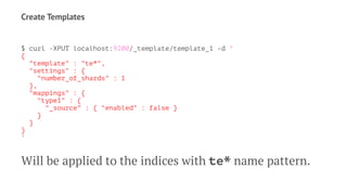 Create Templates
$ curl -XPUT localhost:9200/_template/template_1 -d '
{
"template" : "te*",
"settings" : {
"number_of_shards" : 1
},
"mappings" : {
"type1" : {
"_source" : { "enabled" : false }
}
}
}
'
Will be applied to the indices with te* name pattern.
 