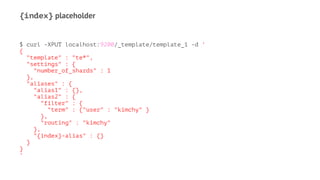 {index} placeholder
$ curl -XPUT localhost:9200/_template/template_1 -d '
{
"template" : "te*",
"settings" : {
"number_of_shards" : 1
},
"aliases" : {
"alias1" : {},
"alias2" : {
"filter" : {
"term" : {"user" : "kimchy" }
},
"routing" : "kimchy"
},
"{index}-alias" : {}
}
}
'
 