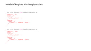 Multiple Template Matching by order
$ curl -XPUT localhost:9200/_template/template_1 -d '
{
"template" : "*",
"order" : 0,
"settings" : {
"number_of_shards" : 1
},
"mappings" : {
"type1" : {
"_source" : { "enabled" : false }
}
}
}
'
$ curl -XPUT localhost:9200/_template/template_2 -d '
{
"template" : "te*",
"order" : 1,
"settings" : {
"number_of_shards" : 1
},
"mappings" : {
"type1" : {
"_source" : { "enabled" : true }
}
}
}
'
 