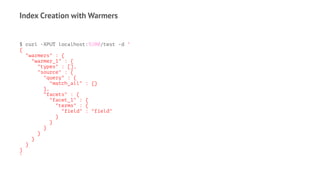 Index Creation with Warmers
$ curl -XPUT localhost:9200/test -d '
{
"warmers" : {
"warmer_1" : {
"types" : [],
"source" : {
"query" : {
"match_all" : {}
},
"facets" : {
"facet_1" : {
"terms" : {
"field" : "field"
}
}
}
}
}
}
}
'
 