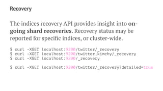 Recovery
The indices recovery API provides insight into on-
going shard recoveries. Recovery status may be
reported for speciﬁc indices, or cluster-wide.
$ curl -XGET localhost:9200/twitter/_recovery
$ curl -XGET localhost:9200/twitter,kimchy/_recovery
$ curl -XGET localhost:9200/_recovery
$ curl -XGET localhost:9200/twitter/_recovery?detailed=true
 