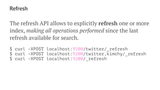 Refresh
The refresh API allows to explicitly refresh one or more
index, making all operations performed since the last
refresh available for search.
$ curl -XPOST localhost:9200/twitter/_refresh
$ curl -XPOST localhost:9200/twitter,kimchy/_refresh
$ curl -XPOST localhost:9200/_refresh
 