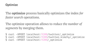 Optimize
The optimize process basically optimizes the index for
faster search operations.
The optimize operation allows to reduce the number of
segments by merging them.
$ curl -XPOST localhost:9200/twitter/_optimize
$ curl -XPOST localhost:9200/twitter,kimchy/_optimize
$ curl -XPOST localhost:9200/_optimize
 