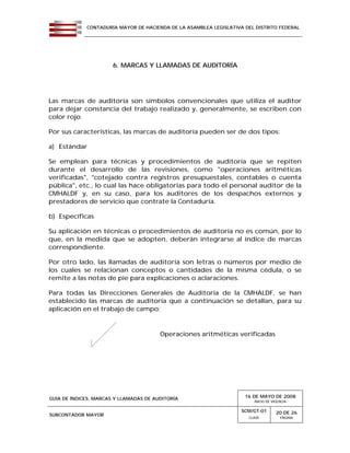 CONTADURÍA MAYOR DE HACIENDA DE LA ASAMBLEA LEGISLATIVA DEL DISTRITO FEDERAL
GUÍA DE ÍNDICES, MARCAS Y LLAMADAS DE AUDITORÍA 16 DE MAYO DE 2008
INICIO DE VIGENCIA
SUBCONTADOR MAYOR
SCM/GT-01
CLAVE
20 DE 26
PÁGINA
6. MARCAS Y LLAMADAS DE AUDITORÍA
Las marcas de auditoría son símbolos convencionales que utiliza el auditor
para dejar constancia del trabajo realizado y, generalmente, se escriben con
color rojo.
Por sus características, las marcas de auditoría pueden ser de dos tipos:
a) Estándar
Se emplean para técnicas y procedimientos de auditoría que se repiten
durante el desarrollo de las revisiones, como "operaciones aritméticas
verificadas", "cotejado contra registros presupuestales, contables o cuenta
pública", etc., lo cual las hace obligatorias para todo el personal auditor de la
CMHALDF y, en su caso, para los auditores de los despachos externos y
prestadores de servicio que contrate la Contaduría.
b) Específicas
Su aplicación en técnicas o procedimientos de auditoría no es común, por lo
que, en la medida que se adopten, deberán integrarse al índice de marcas
correspondiente.
Por otro lado, las llamadas de auditoría son letras o números por medio de
los cuales se relacionan conceptos o cantidades de la misma cédula, o se
remite a las notas de pie para explicaciones o aclaraciones.
Para todas las Direcciones Generales de Auditoría de la CMHALDF, se han
establecido las marcas de auditoría que a continuación se detallan, para su
aplicación en el trabajo de campo:
Operaciones aritméticas verificadas
 