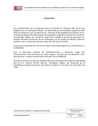 CONTADURÍA MAYOR DE HACIENDA DE LA ASAMBLEA LEGISLATIVA DEL DISTRITO FEDERAL
GUÍA DE ÍNDICES, MARCAS Y LLAMADAS DE AUDITORÍA 16 DE MAYO DE 2008
INICIO DE VIGENCIA
SUBCONTADOR MAYOR
SCM/GT-01
CLAVE
25 DE 26
PÁGINA
EXPEDICIÓN
En cumplimiento de lo dispuesto por el artículo 14, fracción XIII, de la Ley
Orgánica de la Contaduría Mayor de Hacienda de la Asamblea Legislativa del
Distrito Federal; y por el artículo 5o., fracción II del Reglamento Interior de la
Contaduría Mayor de Hacienda de la Asamblea Legislativa del Distrito Federal,
el Contador Mayor, Dr. David M. Vega Vera, expide la presente guía para su
debida difusión al interior de la Contaduría, en la Ciudad de México, Distrito
Federal, a los 14 días del mes de mayo del año dos mil ocho.
El presente documento entrará en vigor al día hábil siguiente a su difusión en
la CMHALDF.
Que la Dirección General de Administración y Sistemas, haga del
conocimiento del personal de este Órgano técnico de Fiscalización este
documento, a través del portal de intranet de la CMHALDF.
Queda sin efectos la Guía de Índices, Marcas y Llamadas de Auditoría aprobada
por la C.P. Araceli Pitman Berrón, Contadora Mayor de Hacienda de la
Asamblea de Representantes del Distrito Federal, en el mes de diciembre de
1996.
 